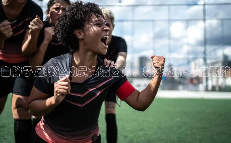 非凡游戏官方网址入口百度百聘白胖子足球运动员高清图片，精彩动作尽在眼前