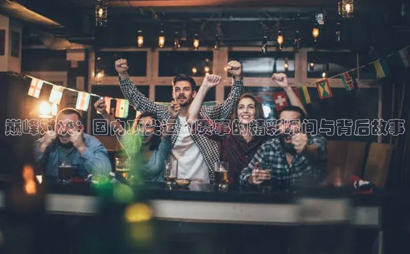 巅峰对决：国内顶尖运动赛事的精彩瞬间与背后故事