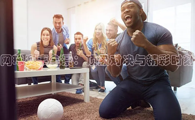 网球赛事全景：顶级对决与精彩时刻