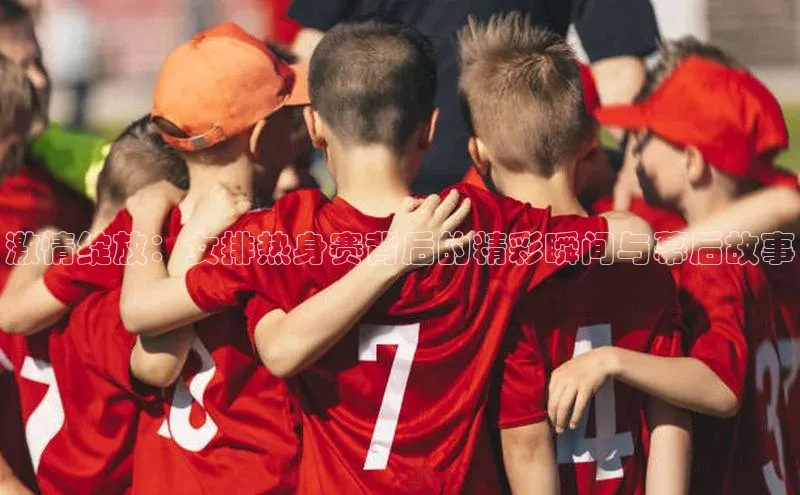 激情绽放：女排热身赛背后的精彩瞬间与幕后故事