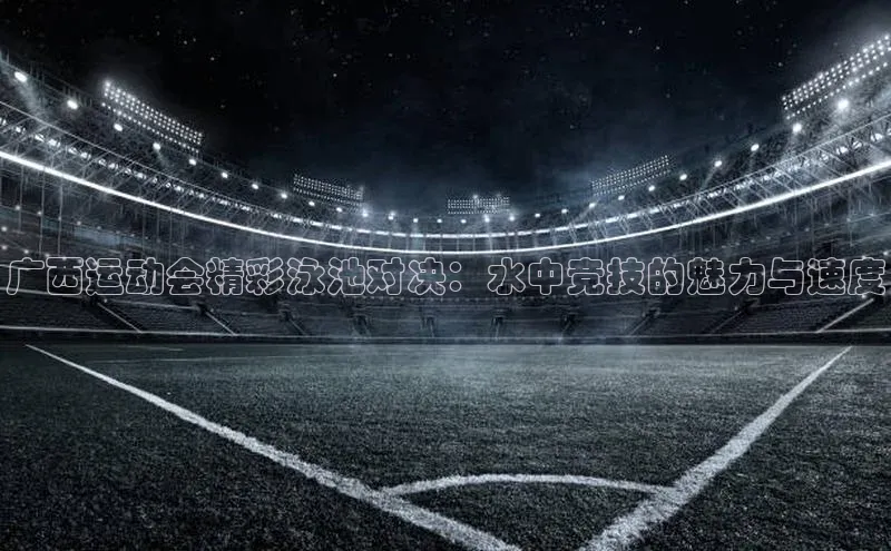 广西运动会精彩泳池对决：水中竞技的魅力与速度