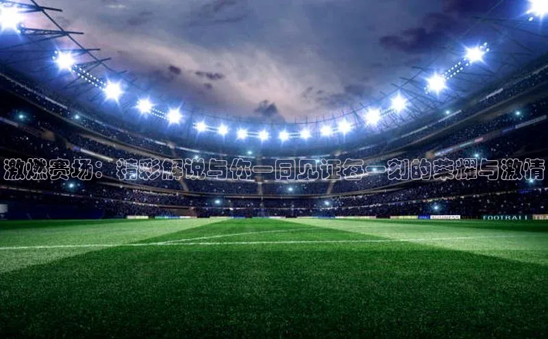 激燃赛场：精彩解说与你一同见证每一刻的荣耀与激情